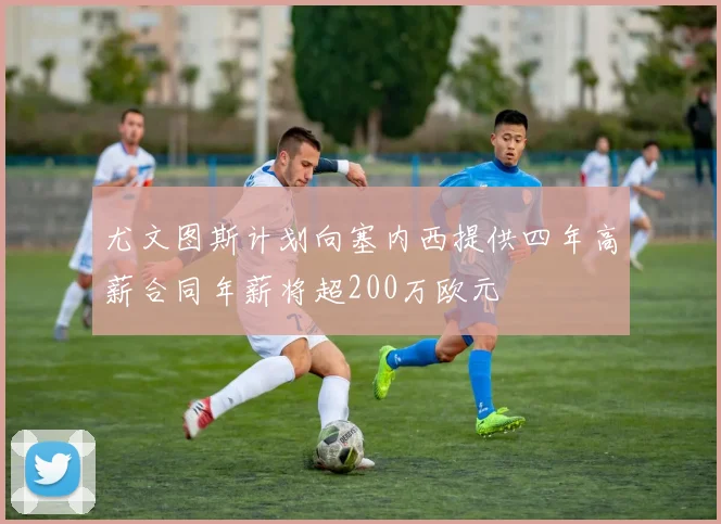 尤文图斯计划向塞内西提供四年高薪合同年薪将超200万欧元