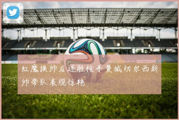红魔换帅后连胜枪手曼城切尔西新帅带队表现惊艳