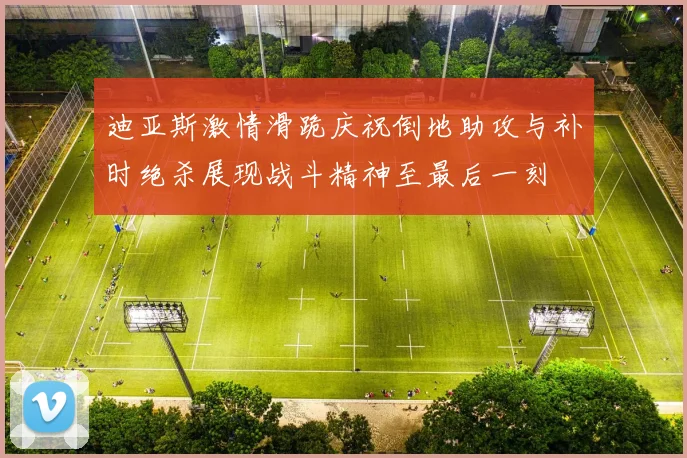 迪亚斯激情滑跪庆祝倒地助攻与补时绝杀展现战斗精神至最后一刻