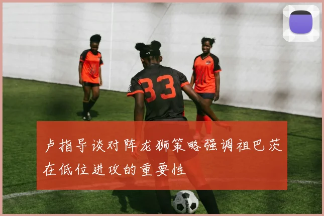卢指导谈对阵龙狮策略强调祖巴茨在低位进攻的重要性