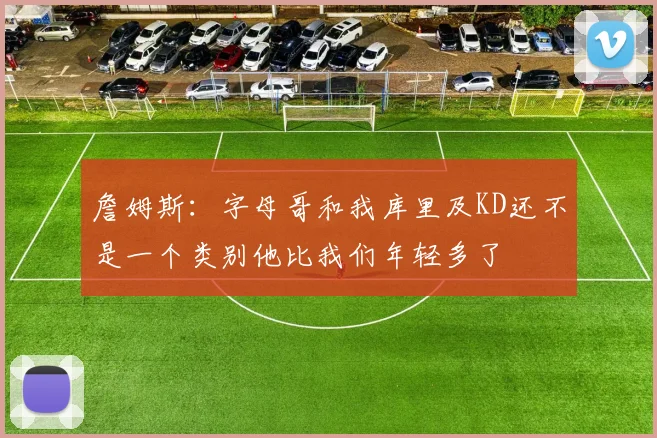 詹姆斯：字母哥和我库里及KD还不是一个类别他比我们年轻多了