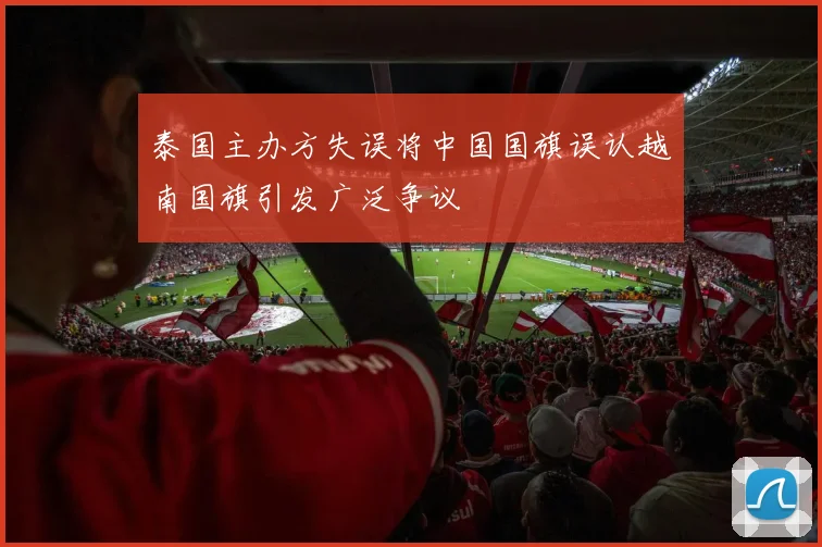 泰国主办方失误将中国国旗误认越南国旗引发广泛争议