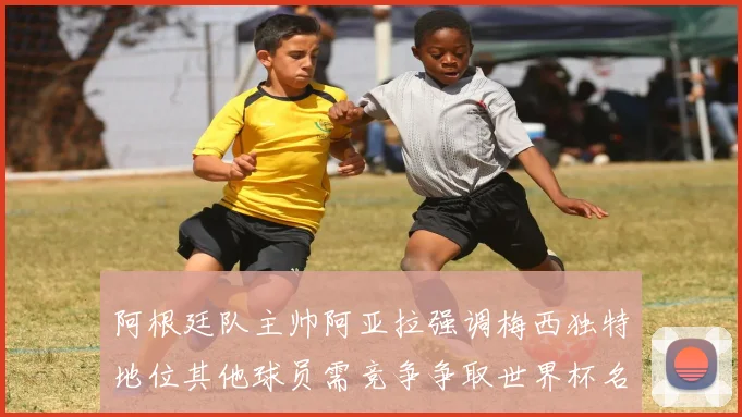阿根廷队主帅阿亚拉强调梅西独特地位其他球员需竞争争取世界杯名额