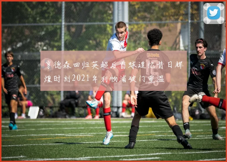 亨德森回归英超后首球追忆昔日辉煌时刻2021年利物浦破门重温