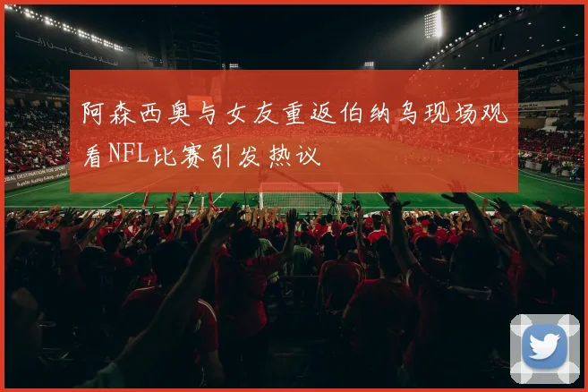 阿森西奥与女友重返伯纳乌现场观看NFL比赛引发热议