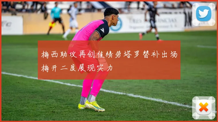 梅西助攻再创佳绩劳塔罗替补出场梅开二度展现实力