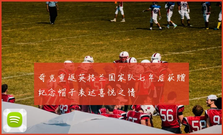 奇克重返英格兰国家队七年后获赠纪念帽子表达喜悦之情