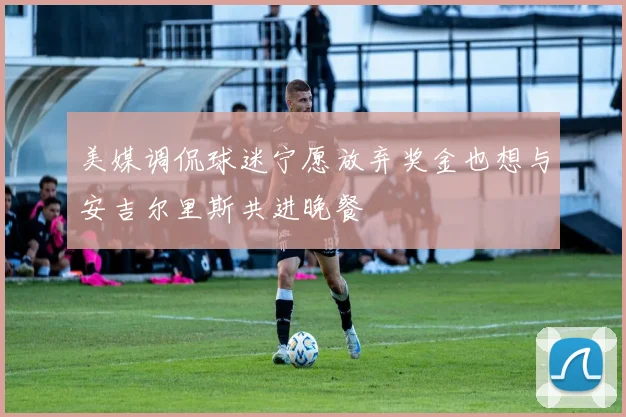 美媒调侃球迷宁愿放弃奖金也想与安吉尔里斯共进晚餐