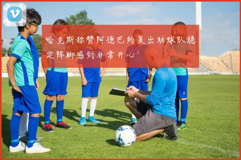 哈克斯称赞阿德巴约复出助球队稳定阵脚感到非常开心