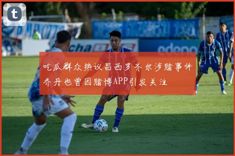 吃瓜群众热议昌西罗齐尔涉赌事件乔丹也曾因赌博APP引发关注
