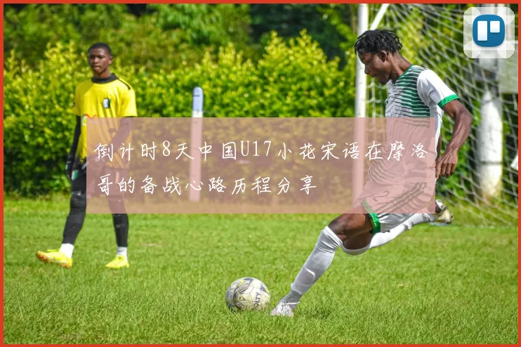 倒计时8天中国U17小花宋语在摩洛哥的备战心路历程分享