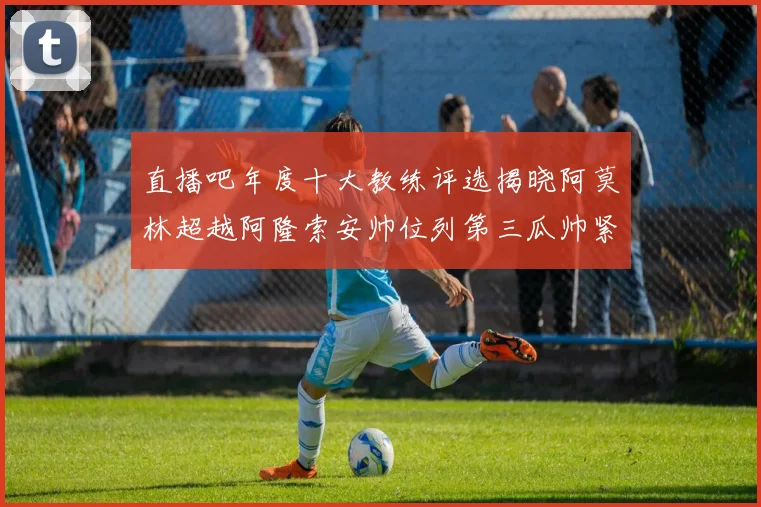 直播吧年度十大教练评选揭晓阿莫林超越阿隆索安帅位列第三瓜帅紧随其后