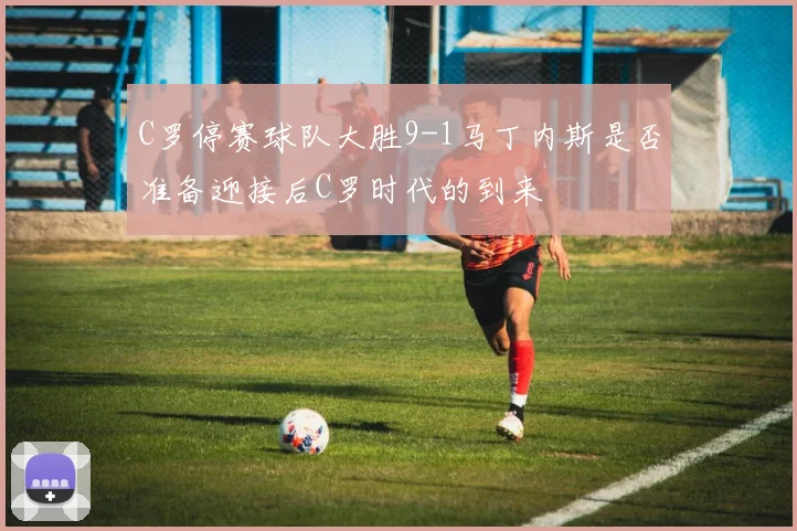 C罗停赛球队大胜9-1马丁内斯是否准备迎接后C罗时代的到来