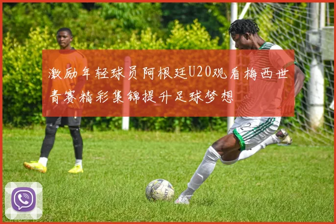 激励年轻球员阿根廷U20观看梅西世青赛精彩集锦提升足球梦想