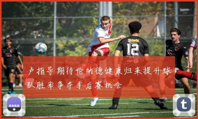 卢指导期待伦纳德健康归来提升球队胜率争夺季后赛机会