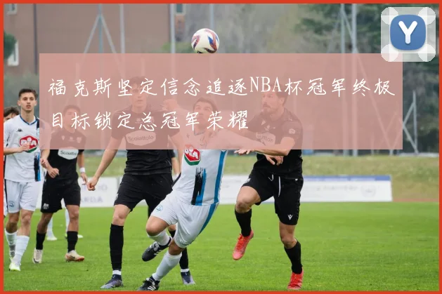 福克斯坚定信念追逐NBA杯冠军终极目标锁定总冠军荣耀