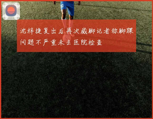 沈梓捷复出后再次崴脚记者称脚踝问题不严重未去医院检查