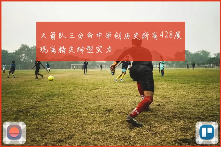 火箭队三分命中率创历史新高428展现高精尖转型实力