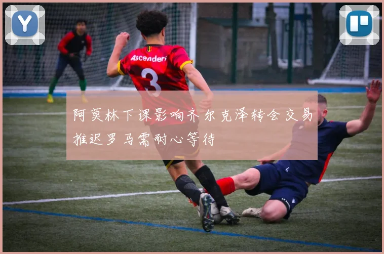 阿莫林下课影响齐尔克泽转会交易推迟罗马需耐心等待