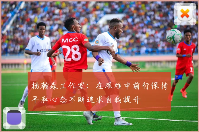 杨瀚森工作室：在艰难中前行保持平和心态不断追求自我提升